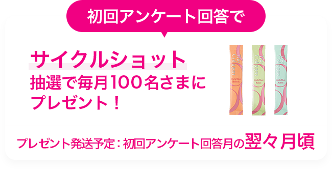 初回アンケート回答でサイクルショット抽選で毎月100名さまにプレゼント!プレゼント発送予定：初回アンケート回答月の翌々月頃