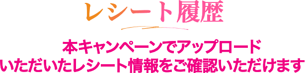 レシート履歴 本キャンペーンでアップロードいただいたレシート情報をご確認いただけます 