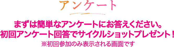 アンケート まずは簡単なアンケートにお答えください。初回アンケート回答でサイクルショットプレゼント！※初回参加のみ表示される画面です